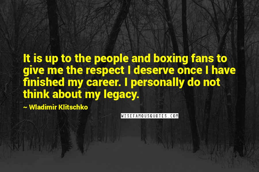 Wladimir Klitschko Quotes: It is up to the people and boxing fans to give me the respect I deserve once I have finished my career. I personally do not think about my legacy.