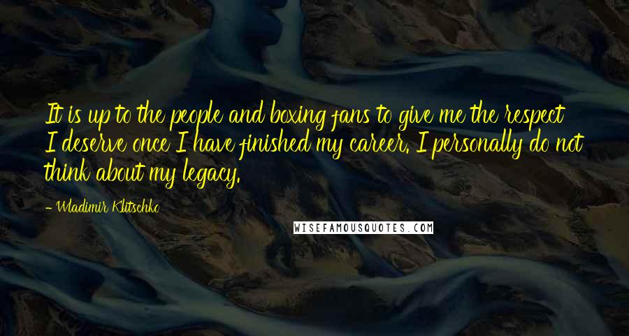 Wladimir Klitschko Quotes: It is up to the people and boxing fans to give me the respect I deserve once I have finished my career. I personally do not think about my legacy.