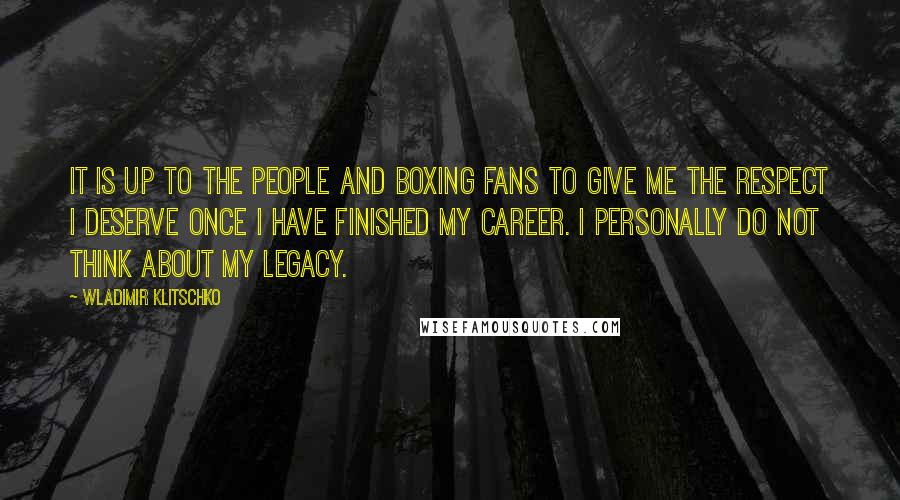 Wladimir Klitschko Quotes: It is up to the people and boxing fans to give me the respect I deserve once I have finished my career. I personally do not think about my legacy.