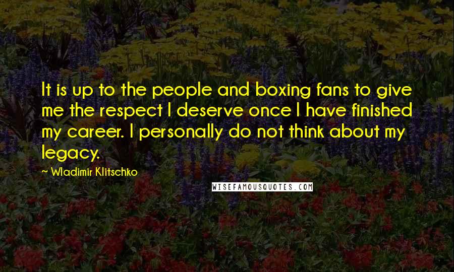 Wladimir Klitschko Quotes: It is up to the people and boxing fans to give me the respect I deserve once I have finished my career. I personally do not think about my legacy.