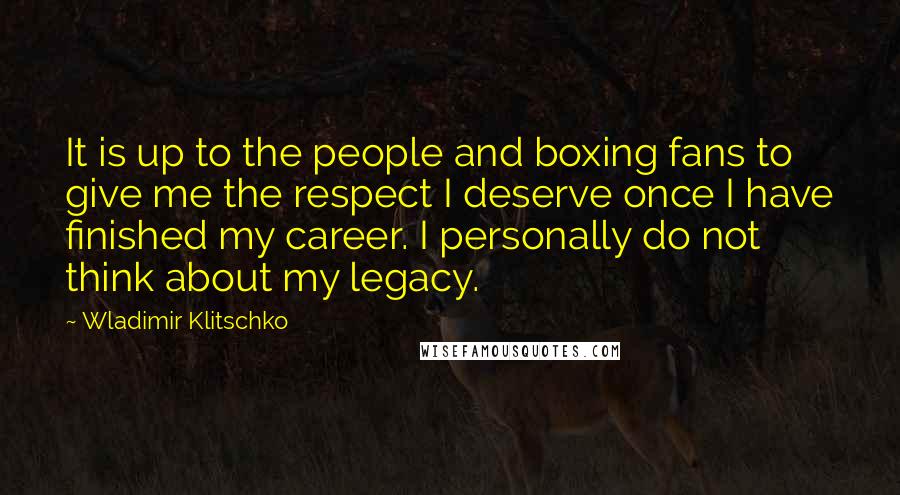 Wladimir Klitschko Quotes: It is up to the people and boxing fans to give me the respect I deserve once I have finished my career. I personally do not think about my legacy.