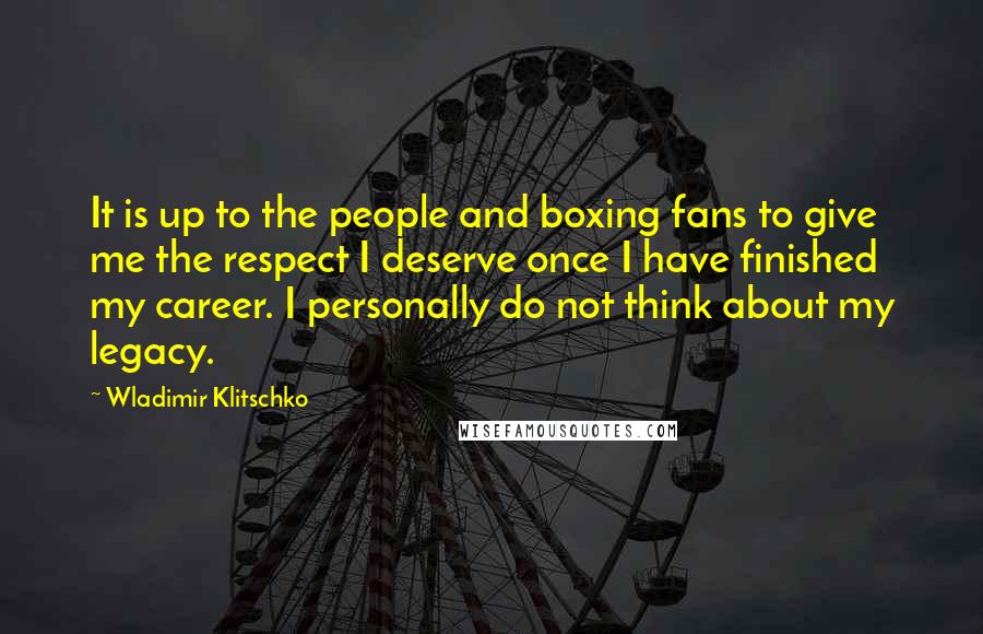 Wladimir Klitschko Quotes: It is up to the people and boxing fans to give me the respect I deserve once I have finished my career. I personally do not think about my legacy.