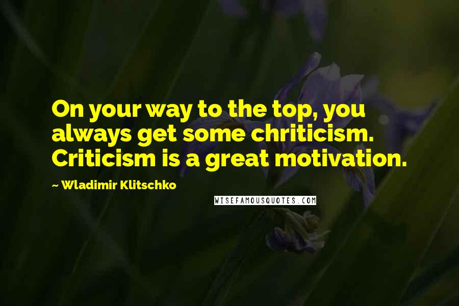 Wladimir Klitschko Quotes: On your way to the top, you always get some chriticism. Criticism is a great motivation.