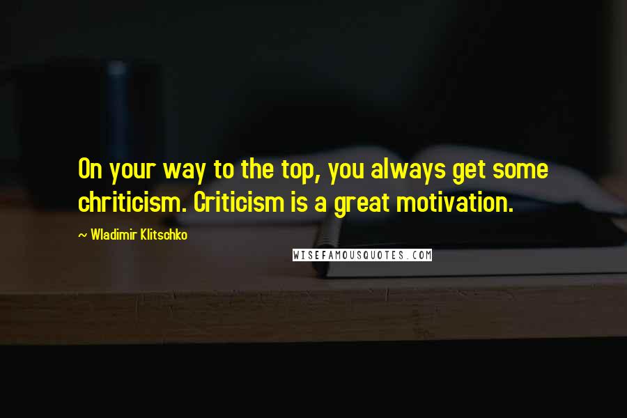 Wladimir Klitschko Quotes: On your way to the top, you always get some chriticism. Criticism is a great motivation.