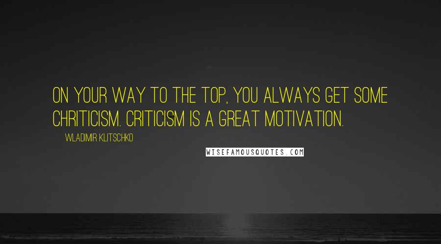 Wladimir Klitschko Quotes: On your way to the top, you always get some chriticism. Criticism is a great motivation.