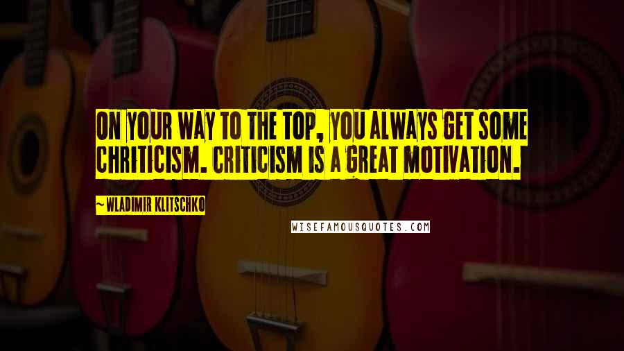 Wladimir Klitschko Quotes: On your way to the top, you always get some chriticism. Criticism is a great motivation.