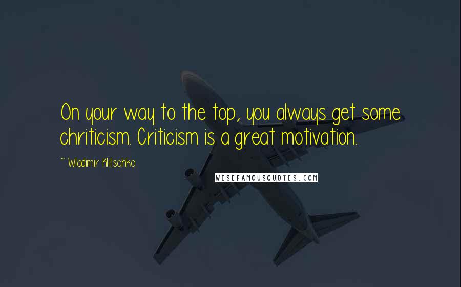 Wladimir Klitschko Quotes: On your way to the top, you always get some chriticism. Criticism is a great motivation.