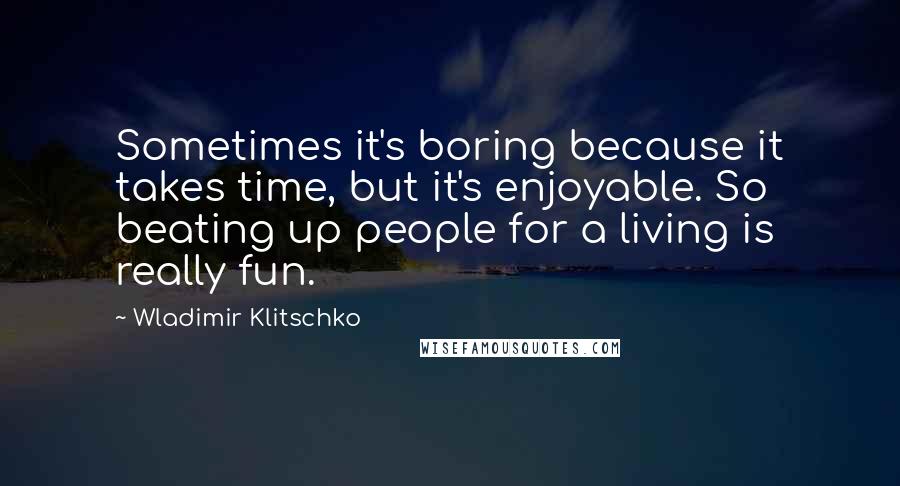 Wladimir Klitschko Quotes: Sometimes it's boring because it takes time, but it's enjoyable. So beating up people for a living is really fun.