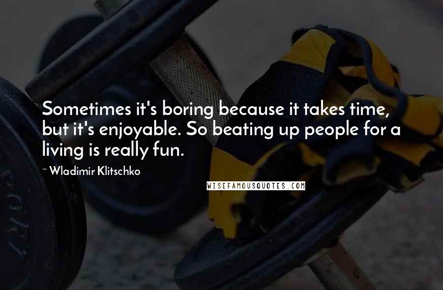 Wladimir Klitschko Quotes: Sometimes it's boring because it takes time, but it's enjoyable. So beating up people for a living is really fun.