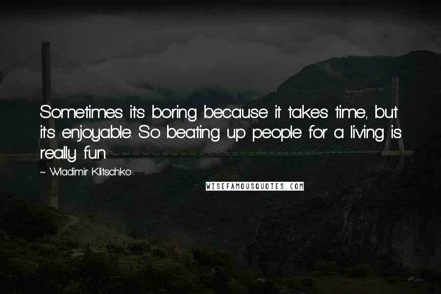 Wladimir Klitschko Quotes: Sometimes it's boring because it takes time, but it's enjoyable. So beating up people for a living is really fun.