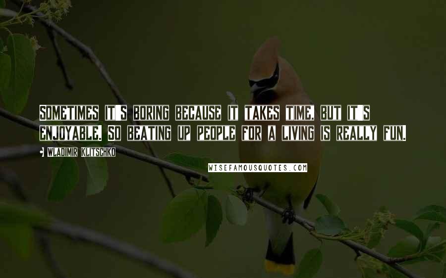 Wladimir Klitschko Quotes: Sometimes it's boring because it takes time, but it's enjoyable. So beating up people for a living is really fun.