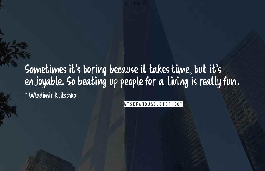 Wladimir Klitschko Quotes: Sometimes it's boring because it takes time, but it's enjoyable. So beating up people for a living is really fun.