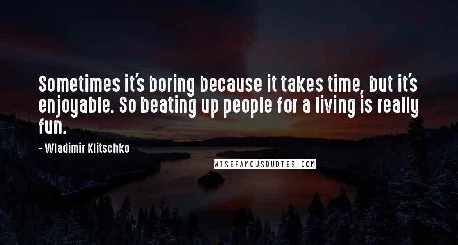 Wladimir Klitschko Quotes: Sometimes it's boring because it takes time, but it's enjoyable. So beating up people for a living is really fun.