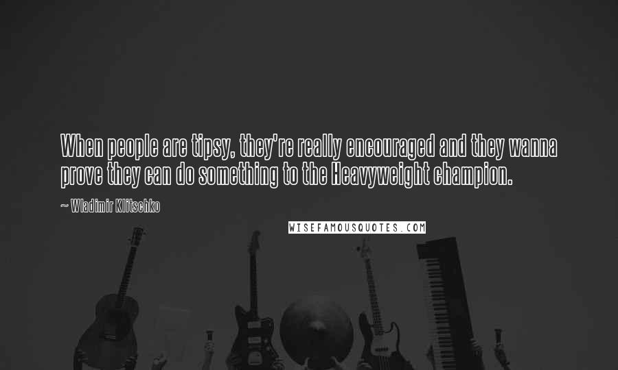 Wladimir Klitschko Quotes: When people are tipsy, they're really encouraged and they wanna prove they can do something to the Heavyweight champion.