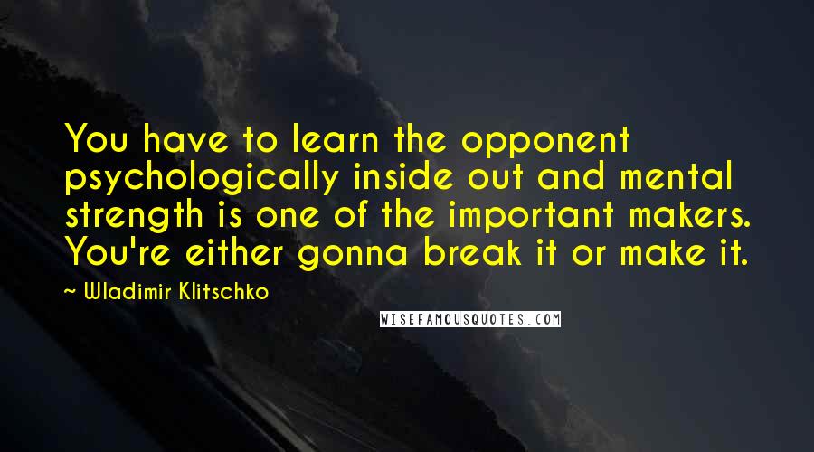 Wladimir Klitschko Quotes: You have to learn the opponent psychologically inside out and mental strength is one of the important makers. You're either gonna break it or make it.