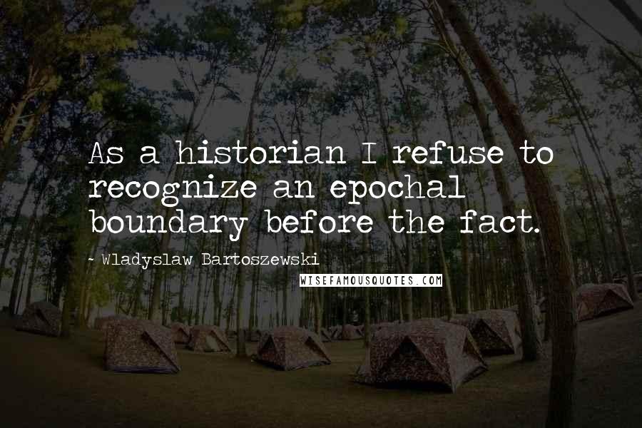 Wladyslaw Bartoszewski Quotes: As a historian I refuse to recognize an epochal boundary before the fact.