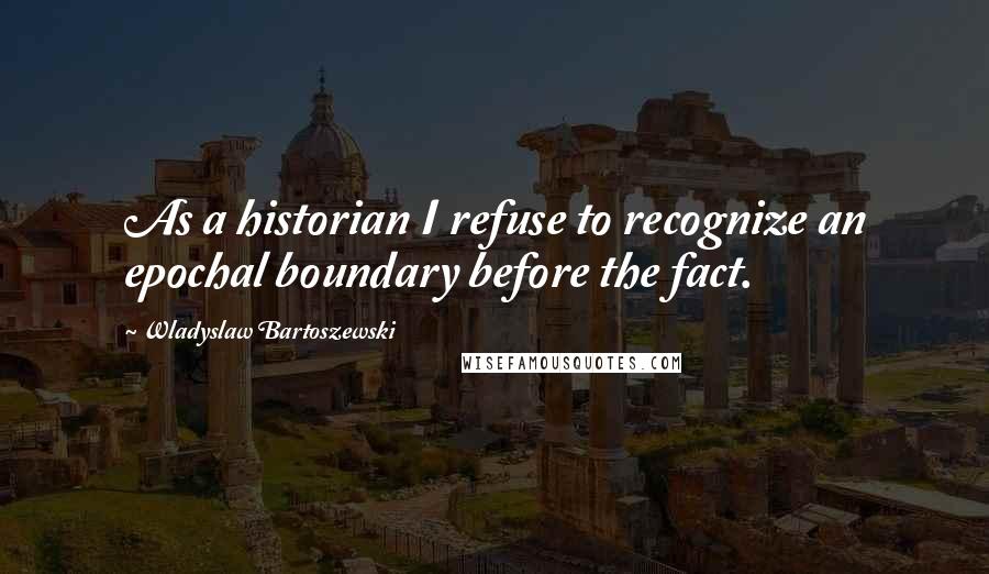 Wladyslaw Bartoszewski Quotes: As a historian I refuse to recognize an epochal boundary before the fact.