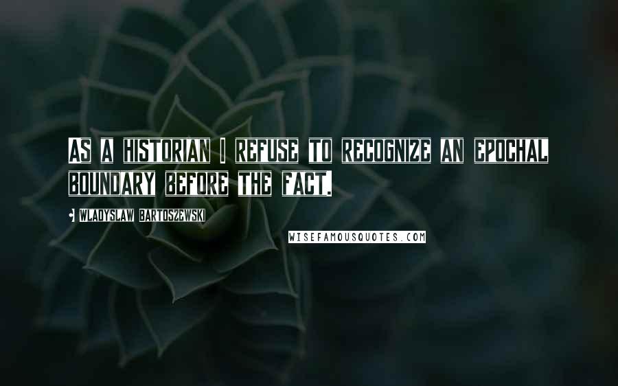 Wladyslaw Bartoszewski Quotes: As a historian I refuse to recognize an epochal boundary before the fact.