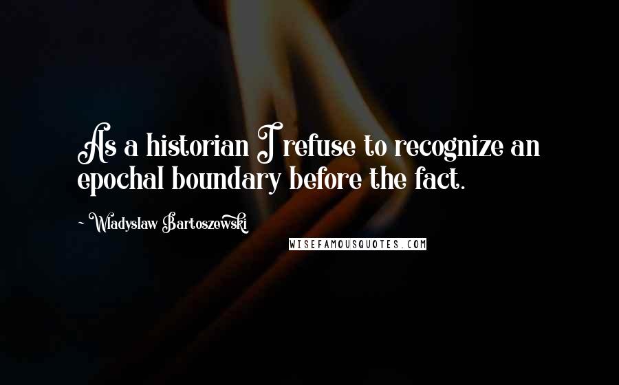 Wladyslaw Bartoszewski Quotes: As a historian I refuse to recognize an epochal boundary before the fact.