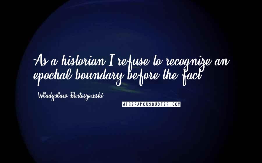 Wladyslaw Bartoszewski Quotes: As a historian I refuse to recognize an epochal boundary before the fact.