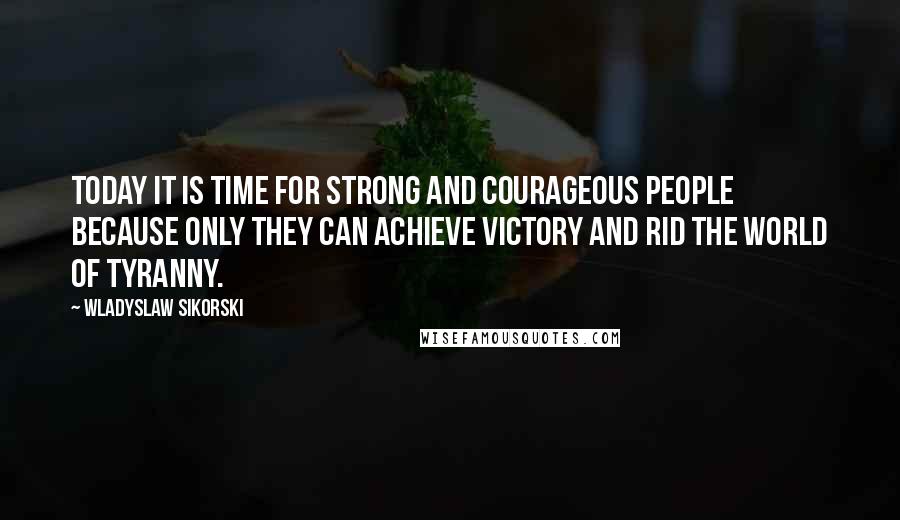 Wladyslaw Sikorski Quotes: Today it is time for strong and courageous people because only they can achieve victory and rid the world of tyranny.