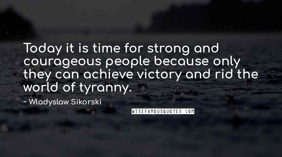 Wladyslaw Sikorski Quotes: Today it is time for strong and courageous people because only they can achieve victory and rid the world of tyranny.