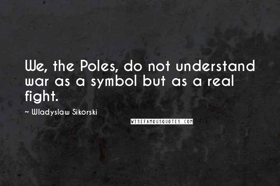Wladyslaw Sikorski Quotes: We, the Poles, do not understand war as a symbol but as a real fight.
