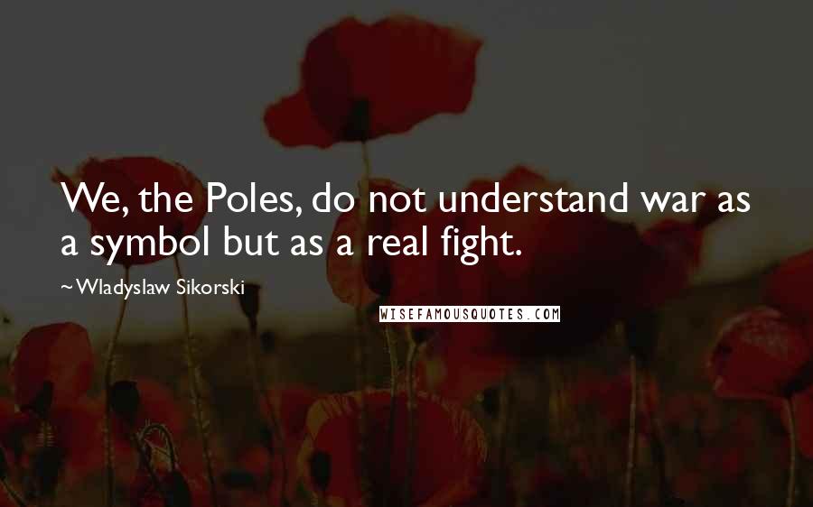 Wladyslaw Sikorski Quotes: We, the Poles, do not understand war as a symbol but as a real fight.