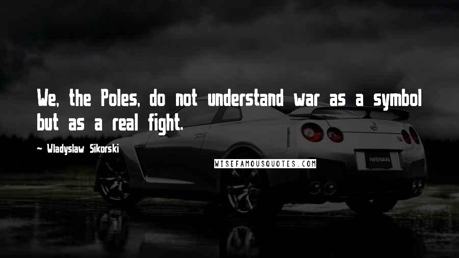 Wladyslaw Sikorski Quotes: We, the Poles, do not understand war as a symbol but as a real fight.