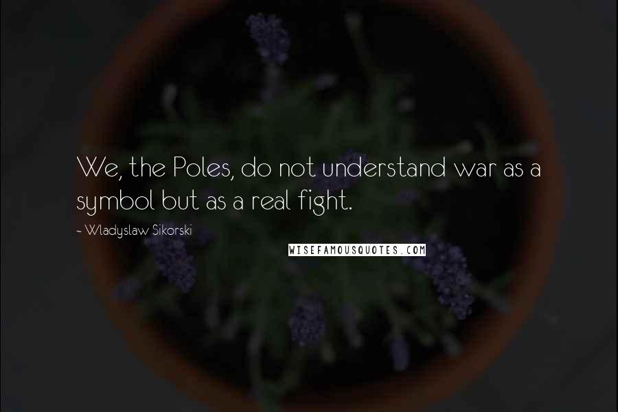 Wladyslaw Sikorski Quotes: We, the Poles, do not understand war as a symbol but as a real fight.