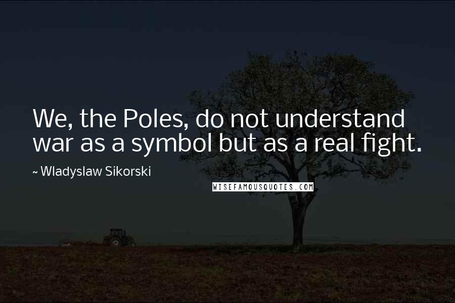 Wladyslaw Sikorski Quotes: We, the Poles, do not understand war as a symbol but as a real fight.