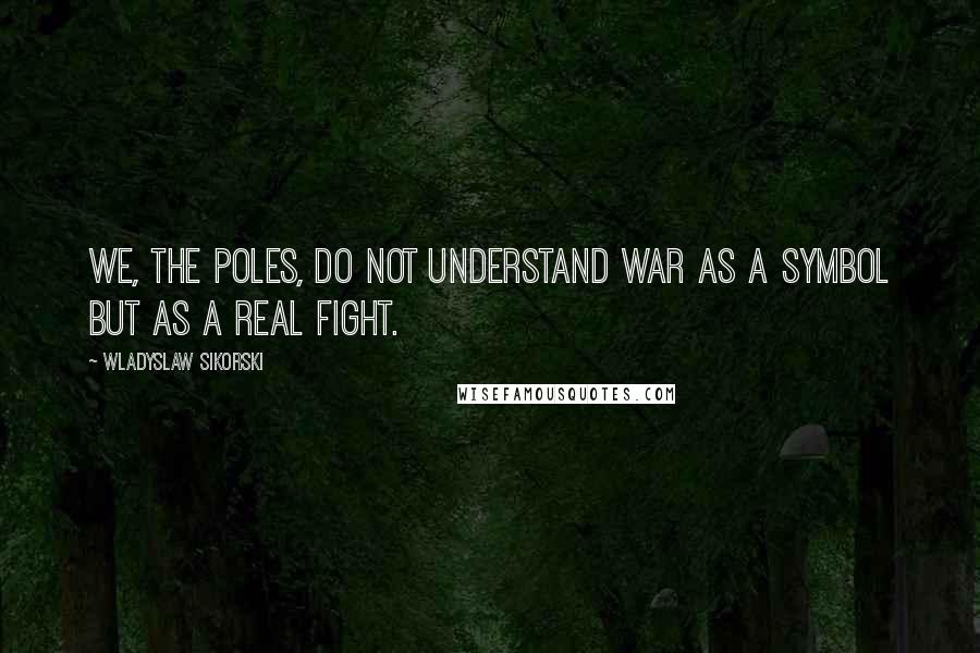 Wladyslaw Sikorski Quotes: We, the Poles, do not understand war as a symbol but as a real fight.