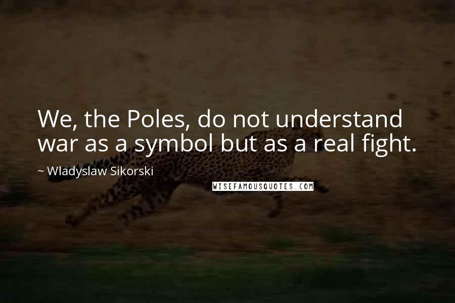 Wladyslaw Sikorski Quotes: We, the Poles, do not understand war as a symbol but as a real fight.