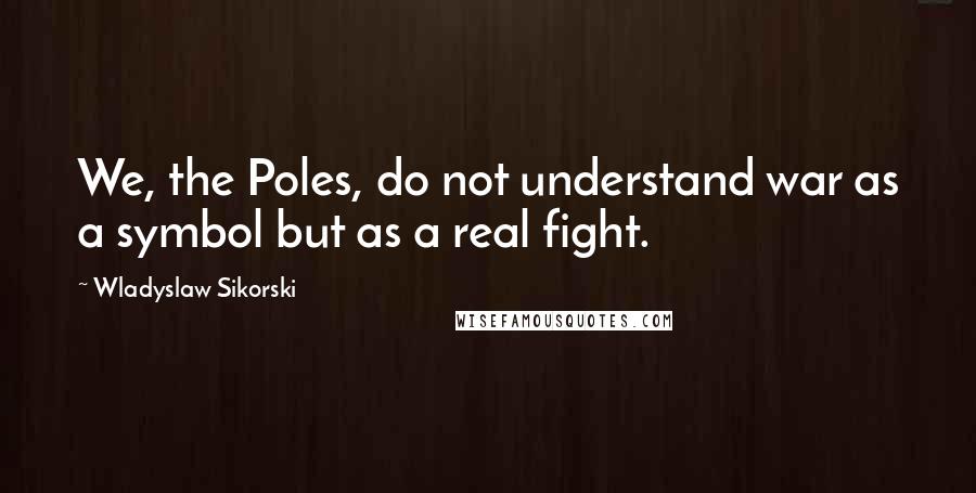 Wladyslaw Sikorski Quotes: We, the Poles, do not understand war as a symbol but as a real fight.