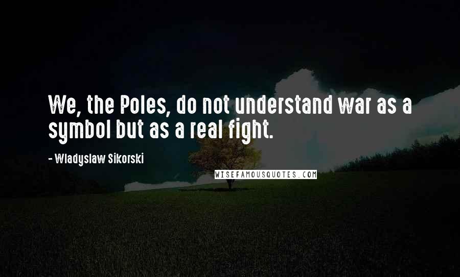 Wladyslaw Sikorski Quotes: We, the Poles, do not understand war as a symbol but as a real fight.