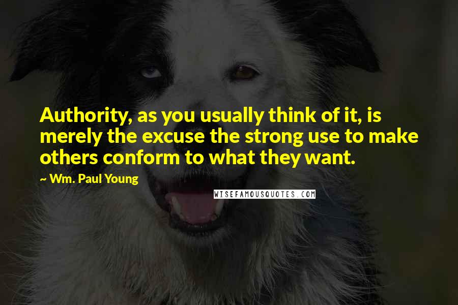 Wm. Paul Young Quotes: Authority, as you usually think of it, is merely the excuse the strong use to make others conform to what they want.