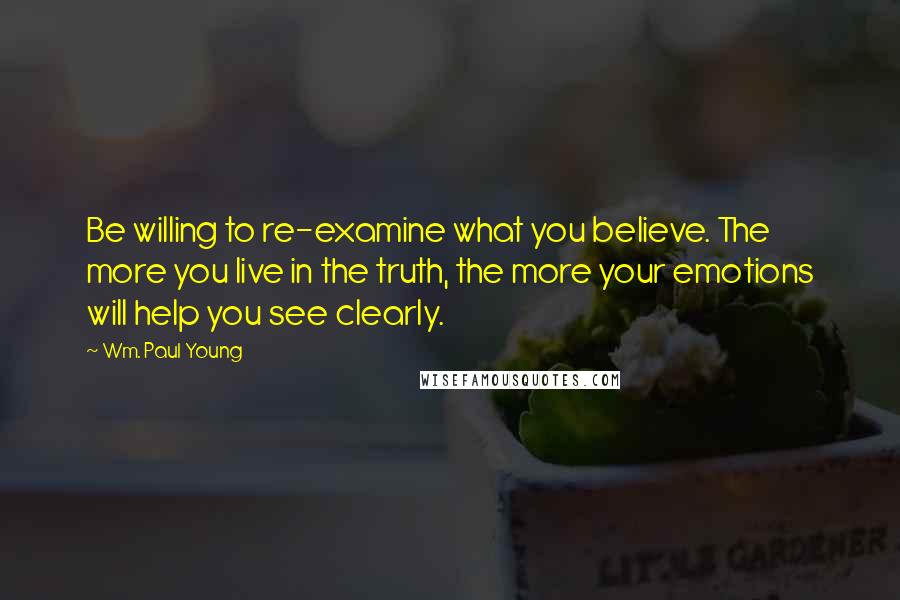 Wm. Paul Young Quotes: Be willing to re-examine what you believe. The more you live in the truth, the more your emotions will help you see clearly.