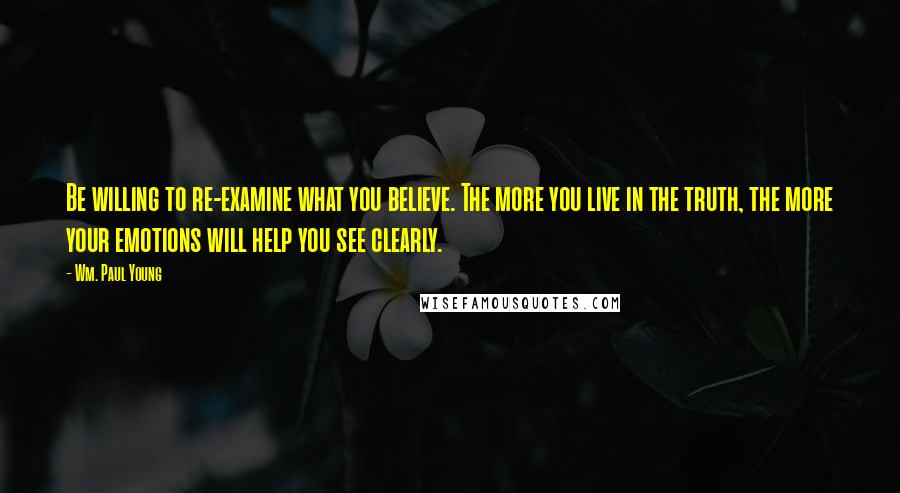 Wm. Paul Young Quotes: Be willing to re-examine what you believe. The more you live in the truth, the more your emotions will help you see clearly.