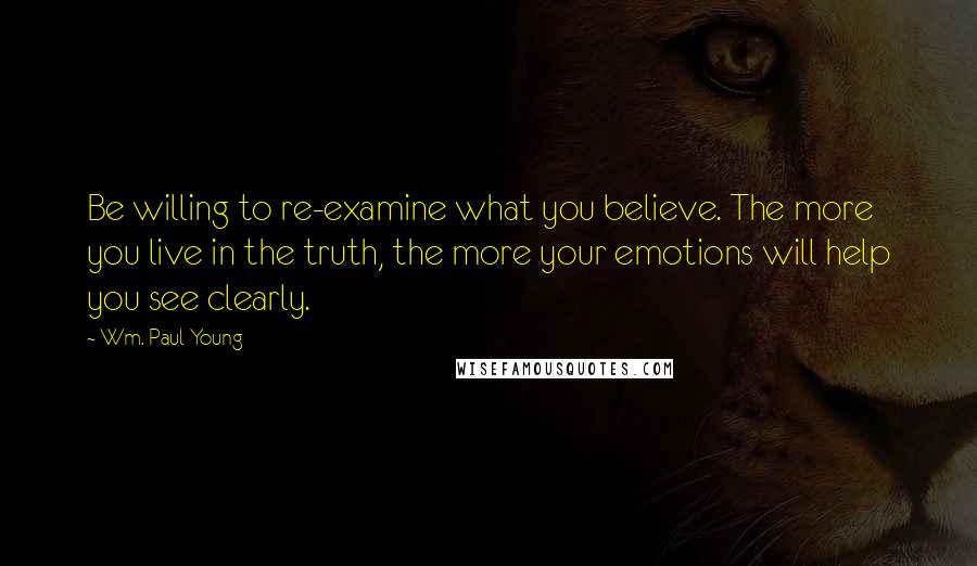 Wm. Paul Young Quotes: Be willing to re-examine what you believe. The more you live in the truth, the more your emotions will help you see clearly.