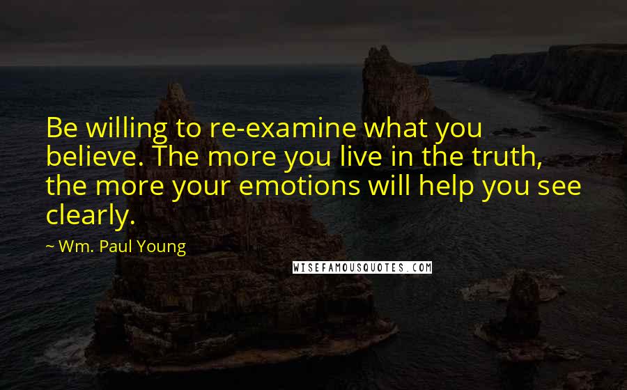 Wm. Paul Young Quotes: Be willing to re-examine what you believe. The more you live in the truth, the more your emotions will help you see clearly.