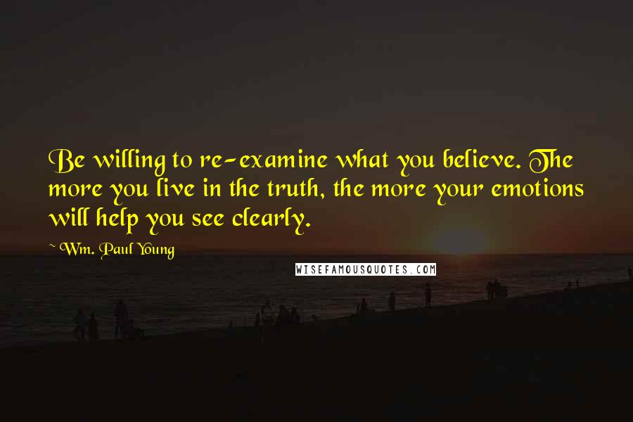 Wm. Paul Young Quotes: Be willing to re-examine what you believe. The more you live in the truth, the more your emotions will help you see clearly.