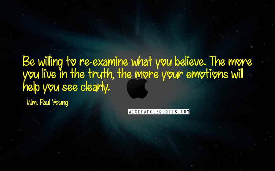 Wm. Paul Young Quotes: Be willing to re-examine what you believe. The more you live in the truth, the more your emotions will help you see clearly.