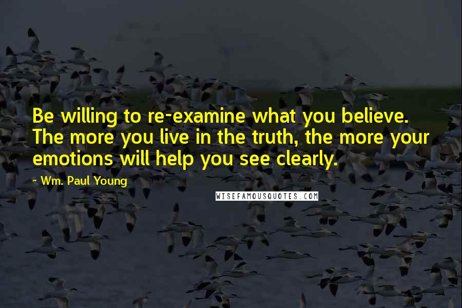 Wm. Paul Young Quotes: Be willing to re-examine what you believe. The more you live in the truth, the more your emotions will help you see clearly.