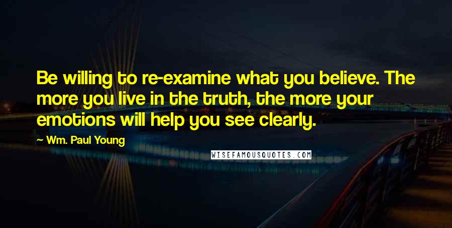 Wm. Paul Young Quotes: Be willing to re-examine what you believe. The more you live in the truth, the more your emotions will help you see clearly.