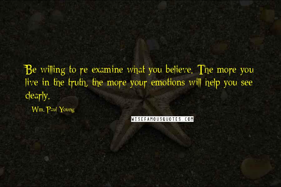Wm. Paul Young Quotes: Be willing to re-examine what you believe. The more you live in the truth, the more your emotions will help you see clearly.