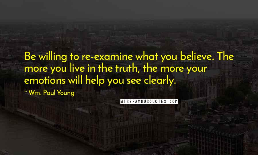 Wm. Paul Young Quotes: Be willing to re-examine what you believe. The more you live in the truth, the more your emotions will help you see clearly.
