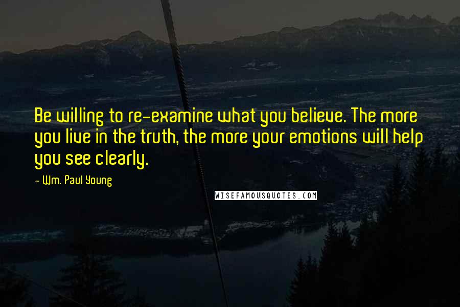 Wm. Paul Young Quotes: Be willing to re-examine what you believe. The more you live in the truth, the more your emotions will help you see clearly.