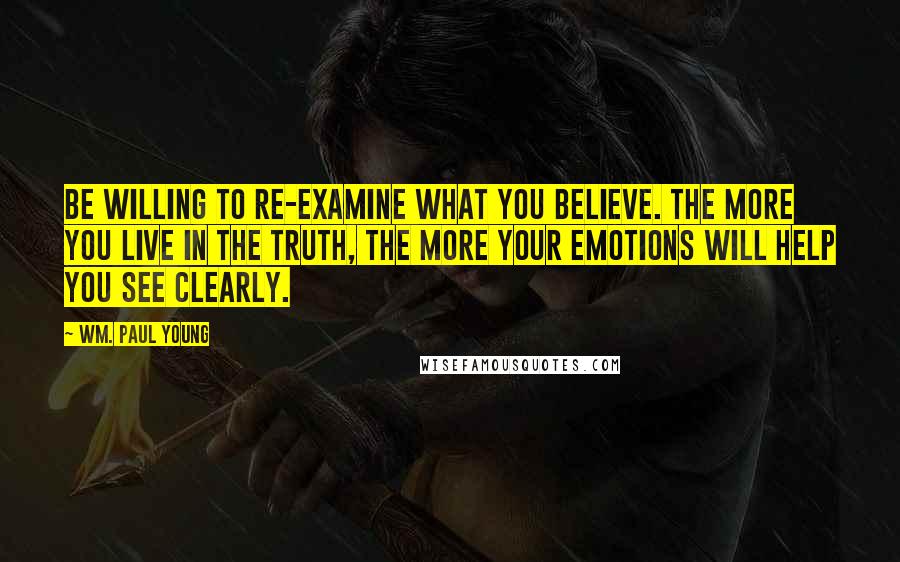 Wm. Paul Young Quotes: Be willing to re-examine what you believe. The more you live in the truth, the more your emotions will help you see clearly.
