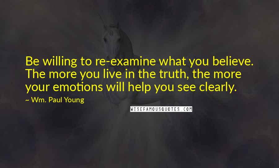 Wm. Paul Young Quotes: Be willing to re-examine what you believe. The more you live in the truth, the more your emotions will help you see clearly.