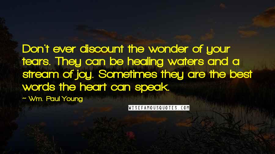 Wm. Paul Young Quotes: Don't ever discount the wonder of your tears. They can be healing waters and a stream of joy. Sometimes they are the best words the heart can speak.